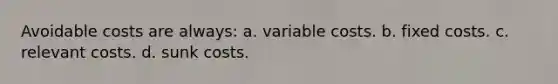 Avoidable costs are always: a. variable costs. b. fixed costs. c. relevant costs. d. sunk costs.