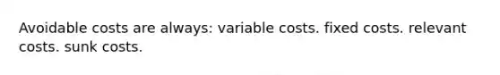 Avoidable costs are always: variable costs. fixed costs. relevant costs. sunk costs.