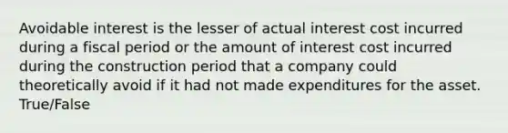 Avoidable interest is the lesser of actual interest cost incurred during a fiscal period or the amount of interest cost incurred during the construction period that a company could theoretically avoid if it had not made expenditures for the asset. True/False