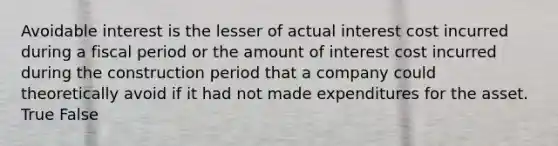 Avoidable interest is the lesser of actual interest cost incurred during a fiscal period or the amount of interest cost incurred during the construction period that a company could theoretically avoid if it had not made expenditures for the asset. True False