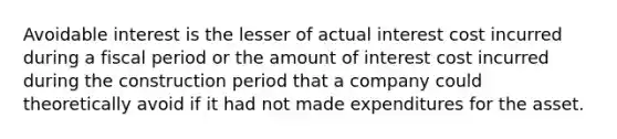 Avoidable interest is the lesser of actual interest cost incurred during a fiscal period or the amount of interest cost incurred during the construction period that a company could theoretically avoid if it had not made expenditures for the asset.