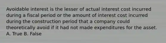 Avoidable interest is the lesser of actual interest cost incurred during a fiscal period or the amount of interest cost incurred during the construction period that a company could theoretically avoid if it had not made expenditures for the asset. A. True B. False