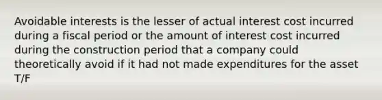 Avoidable interests is the lesser of actual interest cost incurred during a fiscal period or the amount of interest cost incurred during the construction period that a company could theoretically avoid if it had not made expenditures for the asset T/F