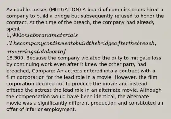 Avoidable Losses (MITIGATION) A board of commissioners hired a company to build a bridge but subsequently refused to honor the contract. At the time of the breach, the company had already spent 1,900 on labor and materials. The company continued to build the bridge after the breach, incurring a total cost of18,300. Because the company violated the duty to mitigate loss by continuing work even after it knew the other party had breached, Compare: An actress entered into a contract with a film corporation for the lead role in a movie. However, the film corporation decided not to produce the movie and instead offered the actress the lead role in an alternate movie. Although the compensation would have been identical, the alternate movie was a significantly different production and constituted an offer of inferior employment.