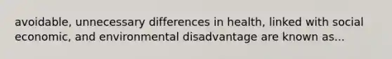 avoidable, unnecessary differences in health, linked with social economic, and environmental disadvantage are known as...