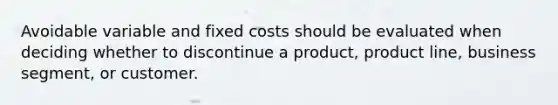 Avoidable variable and fixed costs should be evaluated when deciding whether to discontinue a product, product line, business segment, or customer.