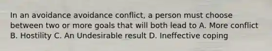 In an avoidance avoidance conflict, a person must choose between two or more goals that will both lead to A. More conflict B. Hostility C. An Undesirable result D. Ineffective coping