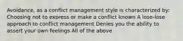 Avoidance, as a conflict management style is characterized by: Choosing not to express or make a conflict known A lose-lose approach to conflict management Denies you the ability to assert your own feelings All of the above