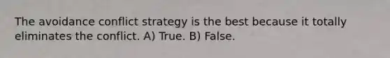 The avoidance conflict strategy is the best because it totally eliminates the conflict. A) True. B) False.