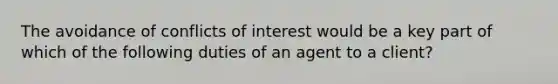 The avoidance of conflicts of interest would be a key part of which of the following duties of an agent to a client?