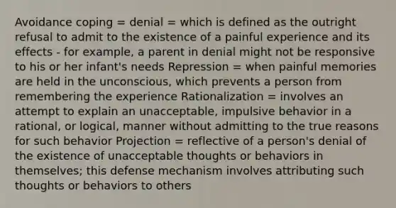 Avoidance coping = denial = which is defined as the outright refusal to admit to the existence of a painful experience and its effects - for example, a parent in denial might not be responsive to his or her infant's needs Repression = when painful memories are held in the unconscious, which prevents a person from remembering the experience Rationalization = involves an attempt to explain an unacceptable, impulsive behavior in a rational, or logical, manner without admitting to the true reasons for such behavior Projection = reflective of a person's denial of the existence of unacceptable thoughts or behaviors in themselves; this defense mechanism involves attributing such thoughts or behaviors to others