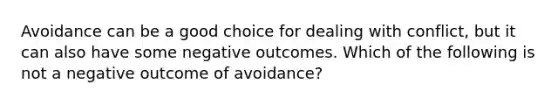 Avoidance can be a good choice for dealing with conflict, but it can also have some negative outcomes. Which of the following is not a negative outcome of avoidance?