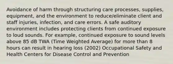 Avoidance of harm through structuring care processes, supplies, equipment, and the environment to reduce/eliminate client and staff injuries, infection, and care errors. A safe auditory environment includes protecting clients from continued exposure to loud sounds. For example, continued exposure to sound levels above 85 dB TWA (Time Weighted Average) for more than 8 hours can result in hearing loss (2002) Occupational Safety and Health Centers for Disease Control and Prevention