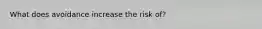 What does avoidance increase the risk of?