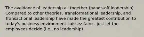 The avoidance of leadership all together (hands-off leadership) Compared to other theories, Transformational leadership, and Transactional leadership have made the greatest contribution to today's business environment Laissez-faire - just let the employees decide (i.e., no leadership)