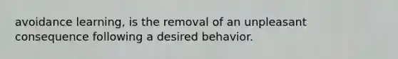 avoidance learning, is the removal of an unpleasant consequence following a desired behavior.