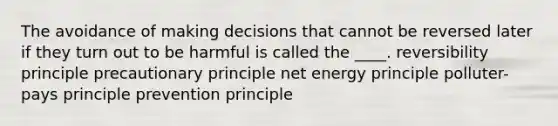 The avoidance of making decisions that cannot be reversed later if they turn out to be harmful is called the ____. reversibility principle precautionary principle net energy principle polluter-pays principle prevention principle