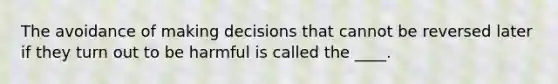 The avoidance of making decisions that cannot be reversed later if they turn out to be harmful is called the ____.