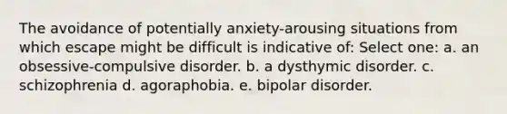 The avoidance of potentially anxiety-arousing situations from which escape might be difficult is indicative of: Select one: a. an obsessive-compulsive disorder. b. a dysthymic disorder. c. schizophrenia d. agoraphobia. e. bipolar disorder.