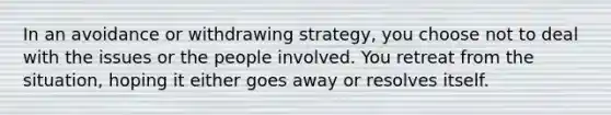 In an avoidance or withdrawing strategy, you choose not to deal with the issues or the people involved. You retreat from the situation, hoping it either goes away or resolves itself.