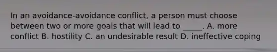 In an avoidance-avoidance conflict, a person must choose between two or more goals that will lead to _____. A. more conflict B. hostility C. an undesirable result D. ineffective coping