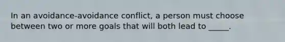 In an avoidance-avoidance conflict, a person must choose between two or more goals that will both lead to _____.