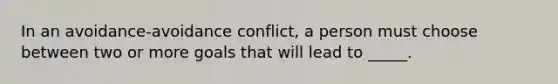 In an avoidance-avoidance conflict, a person must choose between two or more goals that will lead to _____.