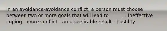 In an avoidance-avoidance conflict, a person must choose between two or more goals that will lead to _____. - ineffective coping - more conflict - an undesirable result - hostility