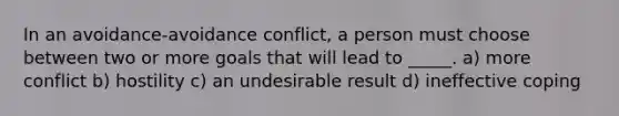 In an avoidance-avoidance conflict, a person must choose between two or more goals that will lead to _____. a) more conflict b) hostility c) an undesirable result d) ineffective coping