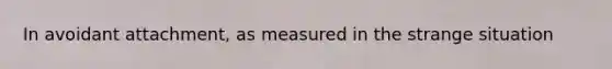 In avoidant attachment, as measured in the strange situation