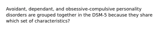 Avoidant, dependant, and obsessive-compulsive personality disorders are grouped together in the DSM-5 because they share which set of characteristics?