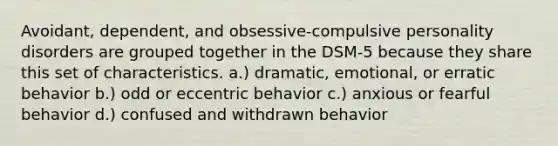 Avoidant, dependent, and obsessive-compulsive <a href='https://www.questionai.com/knowledge/knzkg1iw4c-personality-disorders' class='anchor-knowledge'>personality disorders</a> are grouped together in the DSM-5 because they share this set of characteristics. a.) dramatic, emotional, or erratic behavior b.) odd or eccentric behavior c.) anxious or fearful behavior d.) confused and withdrawn behavior