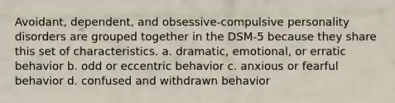 Avoidant, dependent, and obsessive-compulsive personality disorders are grouped together in the DSM-5 because they share this set of characteristics. a. dramatic, emotional, or erratic behavior b. odd or eccentric behavior c. anxious or fearful behavior d. confused and withdrawn behavior