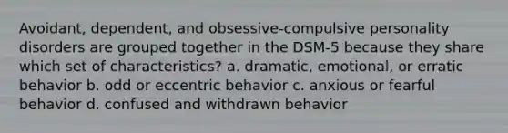 Avoidant, dependent, and obsessive-compulsive personality disorders are grouped together in the DSM-5 because they share which set of characteristics? a. dramatic, emotional, or erratic behavior b. odd or eccentric behavior c. anxious or fearful behavior d. confused and withdrawn behavior