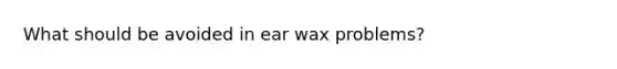 What should be avoided in ear wax problems?