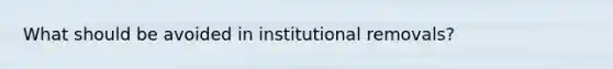 What should be avoided in institutional removals?