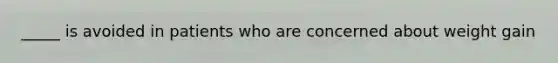 _____ is avoided in patients who are concerned about weight gain