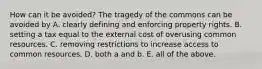 How can it be​ avoided? The tragedy of the commons can be avoided by A. clearly defining and enforcing property rights. B. setting a tax equal to the external cost of overusing common resources. C. removing restrictions to increase access to common resources. D. both a and b. E. all of the above.