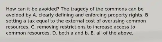 How can it be​ avoided? The tragedy of the commons can be avoided by A. clearly defining and enforcing property rights. B. setting a tax equal to the external cost of overusing common resources. C. removing restrictions to increase access to common resources. D. both a and b. E. all of the above.