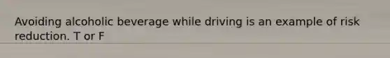 Avoiding alcoholic beverage while driving is an example of risk reduction. T or F