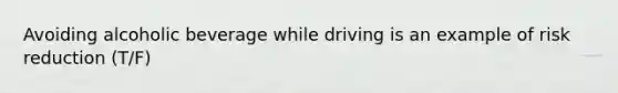 Avoiding alcoholic beverage while driving is an example of risk reduction (T/F)