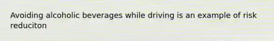 Avoiding alcoholic beverages while driving is an example of risk reduciton