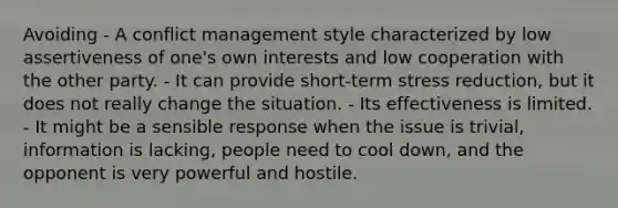 Avoiding - A conflict management style characterized by low assertiveness of one's own interests and low cooperation with the other party. - It can provide short-term stress reduction, but it does not really change the situation. - Its effectiveness is limited. - It might be a sensible response when the issue is trivial, information is lacking, people need to cool down, and the opponent is very powerful and hostile.