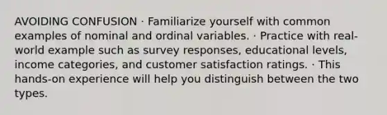 AVOIDING CONFUSION · Familiarize yourself with common examples of nominal and ordinal variables. · Practice with real-world example such as survey responses, educational levels, income categories, and customer satisfaction ratings. · This hands-on experience will help you distinguish between the two types.