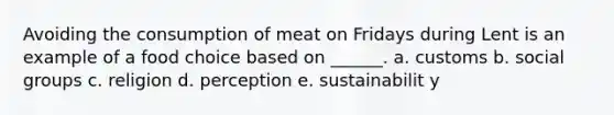 Avoiding the consumption of meat on Fridays during Lent is an example of a food choice based on ______. a. customs b. social groups c. religion d. perception e. sustainabilit y