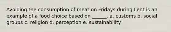 Avoiding the consumption of meat on Fridays during Lent is an example of a food choice based on ______. a. customs b. social groups c. religion d. perception e. sustainability