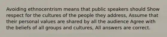 Avoiding ethnocentrism means that public speakers should Show respect for the cultures of the people they address, Assume that their personal values are shared by all the audience Agree with the beliefs of all groups and cultures, All answers are correct.