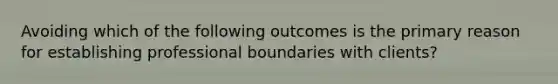 Avoiding which of the following outcomes is the primary reason for establishing professional boundaries with clients?