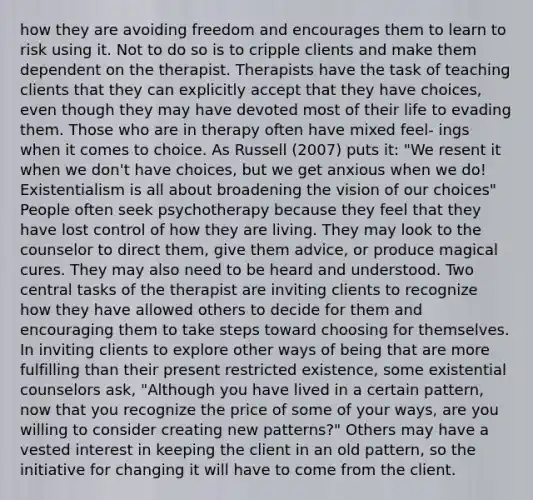 how they are avoiding freedom and encourages them to learn to risk using it. Not to do so is to cripple clients and make them dependent on the therapist. Therapists have the task of teaching clients that they can explicitly accept that they have choices, even though they may have devoted most of their life to evading them. Those who are in therapy often have mixed feel- ings when it comes to choice. As Russell (2007) puts it: "We resent it when we don't have choices, but we get anxious when we do! Existentialism is all about broadening the vision of our choices" People often seek psychotherapy because they feel that they have lost control of how they are living. They may look to the counselor to direct them, give them advice, or produce magical cures. They may also need to be heard and understood. Two central tasks of the therapist are inviting clients to recognize how they have allowed others to decide for them and encouraging them to take steps toward choosing for themselves. In inviting clients to explore other ways of being that are more fulfilling than their present restricted existence, some existential counselors ask, "Although you have lived in a certain pattern, now that you recognize the price of some of your ways, are you willing to consider creating new patterns?" Others may have a vested interest in keeping the client in an old pattern, so the initiative for changing it will have to come from the client.