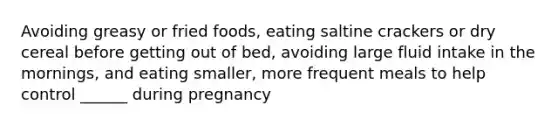 Avoiding greasy or fried foods, eating saltine crackers or dry cereal before getting out of bed, avoiding large fluid intake in the mornings, and eating smaller, more frequent meals to help control ______ during pregnancy